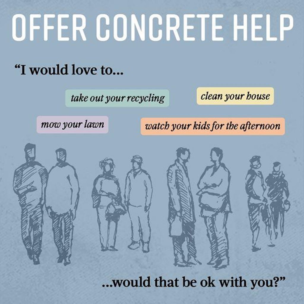 Offer concrete help. For example, "I would love to... take out your recycling, mow your lawn, clean your house, watch your kids for the afternoon ... would that be ok with you?"